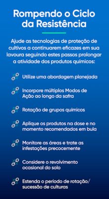 Rompendo o Ciclo da Resistência Ajude as tecnologias de proteção de cultivos a continuarem eficazes em sua lavoura seguindo estes passos prolonger a atividade dos produtos químicos:     • Utilize uma abordagem planejada     • Incorpore múltiplos Modos de     • Ação ao longo da safra     • Rotação de grupos químicos     • Aplique os produtos na dose e no momento recomendados em bula     • Monitore as áreas e trate as infestações precocemente     • Considere o revolvimento ocasional do solo     • Estenda o período de rotação/sucessão de culturas