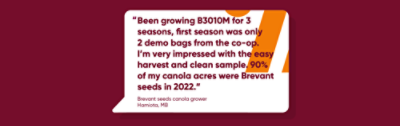 “Been growing B3010M for 3 seasons, first season was only 2 demo bags from the co-op. I’m very impressed with the easy harvest and clean sample. 90% of my canola acres were Brevant seeds in 2022.”