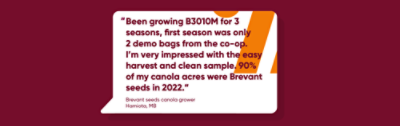 “Been growing B3010M for 3 seasons, first season was only 2 demo bags from the co-op. I’m very impressed with the easy harvest and clean sample. 90% of my canola acres were Brevant seeds in 2022.” 